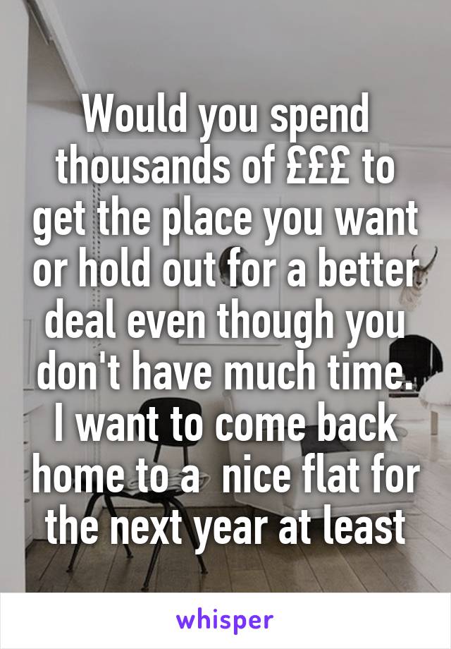 Would you spend thousands of £££ to get the place you want or hold out for a better deal even though you don't have much time. I want to come back home to a  nice flat for the next year at least