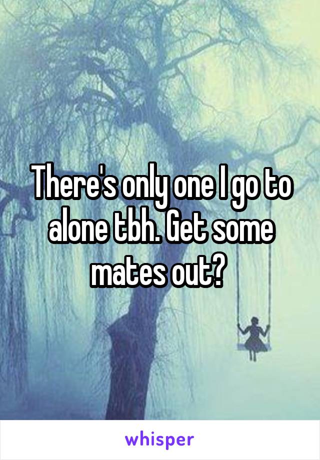 There's only one I go to alone tbh. Get some mates out? 