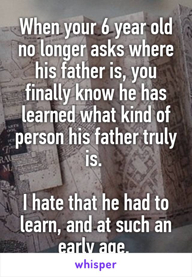 When your 6 year old no longer asks where his father is, you finally know he has learned what kind of person his father truly is. 

I hate that he had to learn, and at such an early age. 