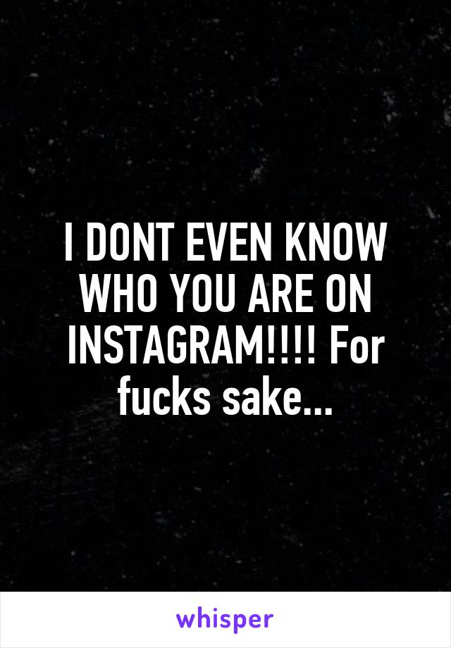 I DONT EVEN KNOW WHO YOU ARE ON INSTAGRAM!!!! For fucks sake...