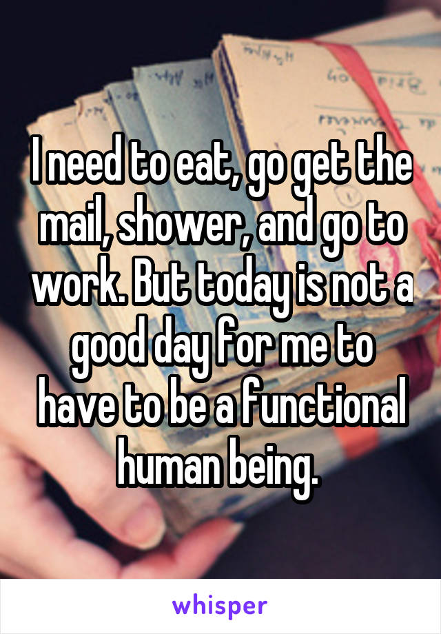 I need to eat, go get the mail, shower, and go to work. But today is not a good day for me to have to be a functional human being. 