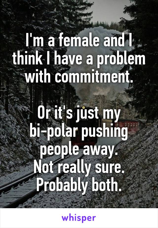 I'm a female and I think I have a problem with commitment.

Or it's just my bi-polar pushing people away.
Not really sure.
Probably both.