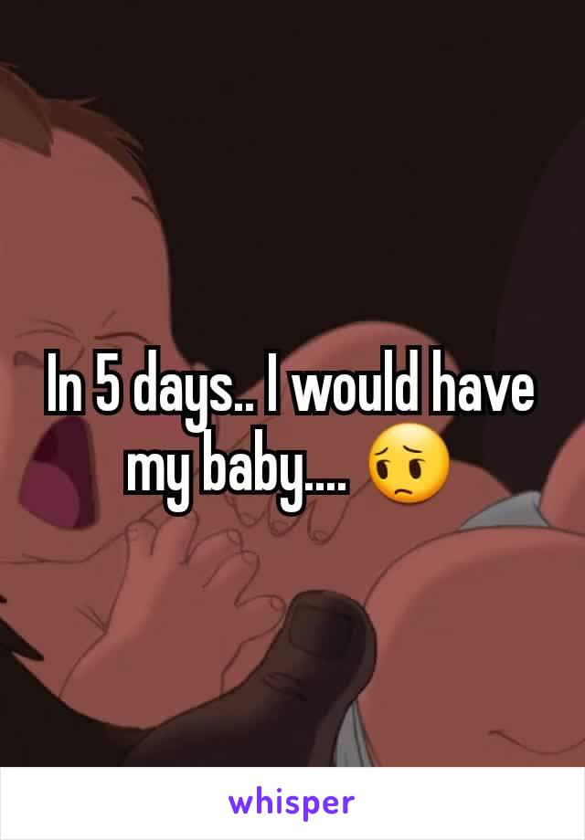 In 5 days.. I would have my baby.... 😔