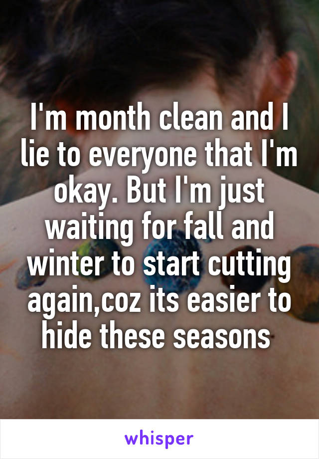 I'm month clean and I lie to everyone that I'm okay. But I'm just waiting for fall and winter to start cutting again,coz its easier to hide these seasons 