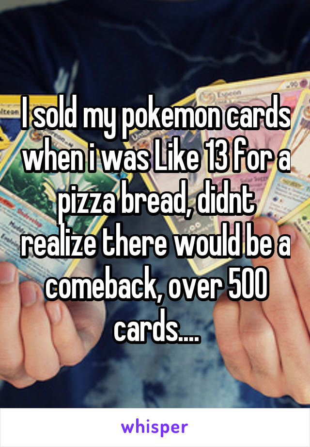 I sold my pokemon cards when i was Like 13 for a pizza bread, didnt realize there would be a comeback, over 500 cards....