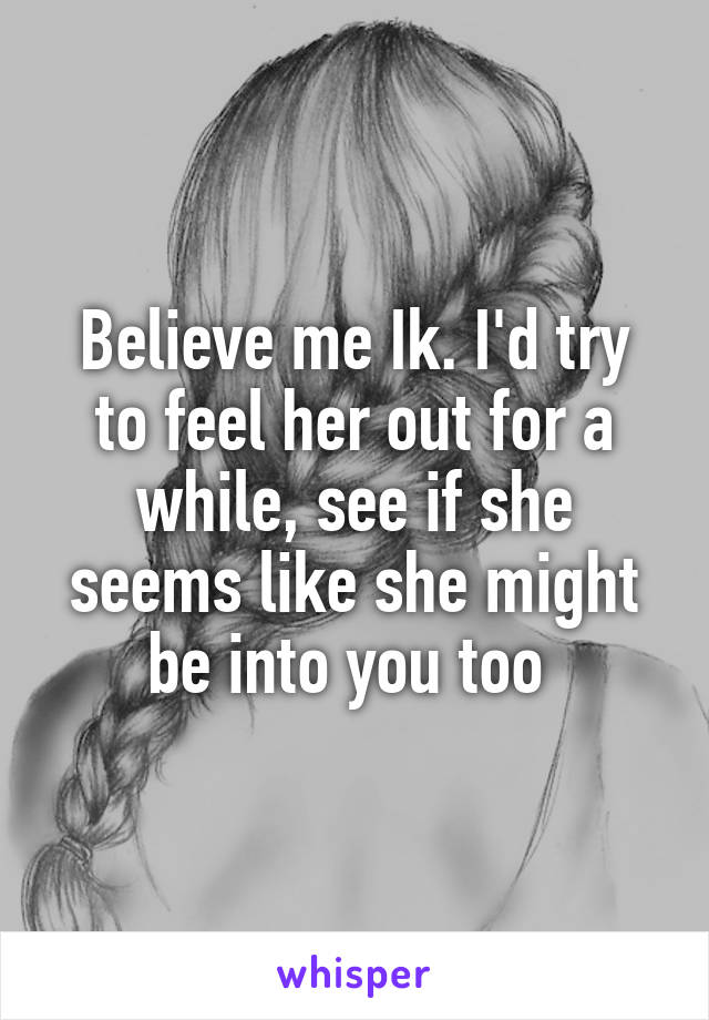 Believe me Ik. I'd try to feel her out for a while, see if she seems like she might be into you too 