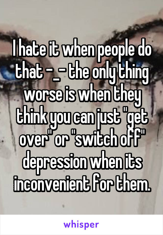 I hate it when people do that -_- the only thing worse is when they think you can just "get over" or "switch off" depression when its inconvenient for them.