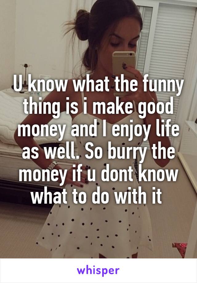 U know what the funny thing is i make good money and I enjoy life as well. So burry the money if u dont know what to do with it 