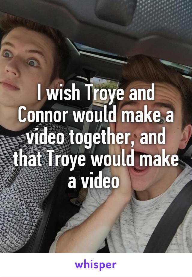 I wish Troye and Connor would make a video together, and that Troye would make a video 