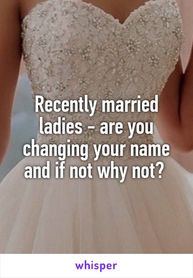 Recently married ladies - are you changing your name and if not why not? 