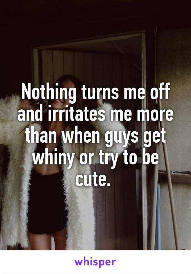 Nothing turns me off and irritates me more than when guys get whiny or try to be cute. 