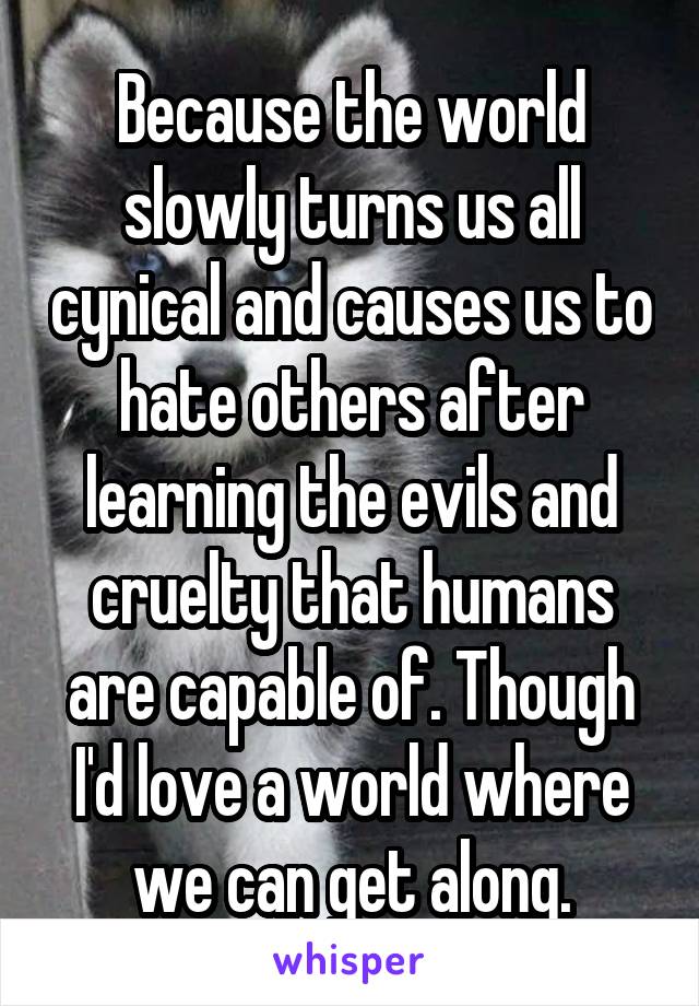 Because the world slowly turns us all cynical and causes us to hate others after learning the evils and cruelty that humans are capable of. Though I'd love a world where we can get along.