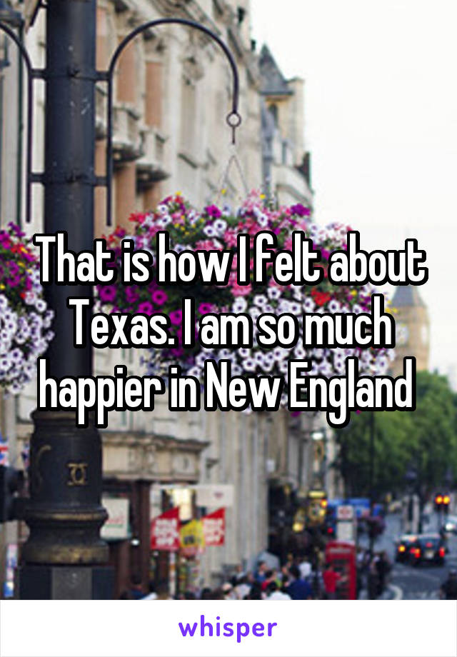 That is how I felt about Texas. I am so much happier in New England 