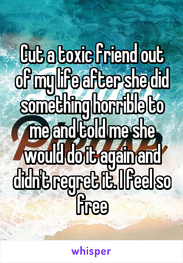 Cut a toxic friend out of my life after she did something horrible to me and told me she would do it again and didn't regret it. I feel so free