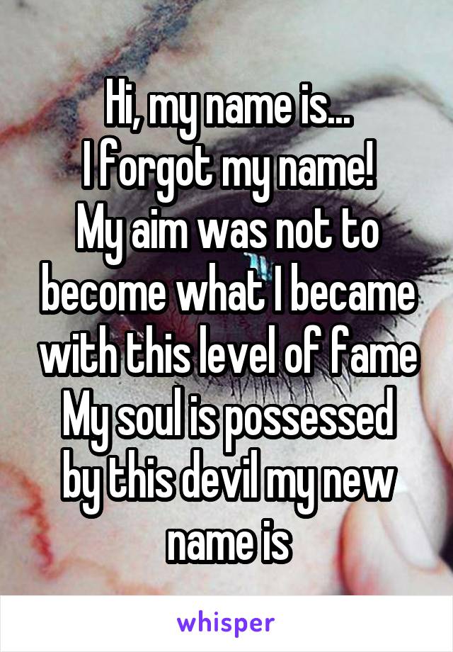 Hi, my name is...
I forgot my name!
My aim was not to become what I became with this level of fame
My soul is possessed by this devil my new name is