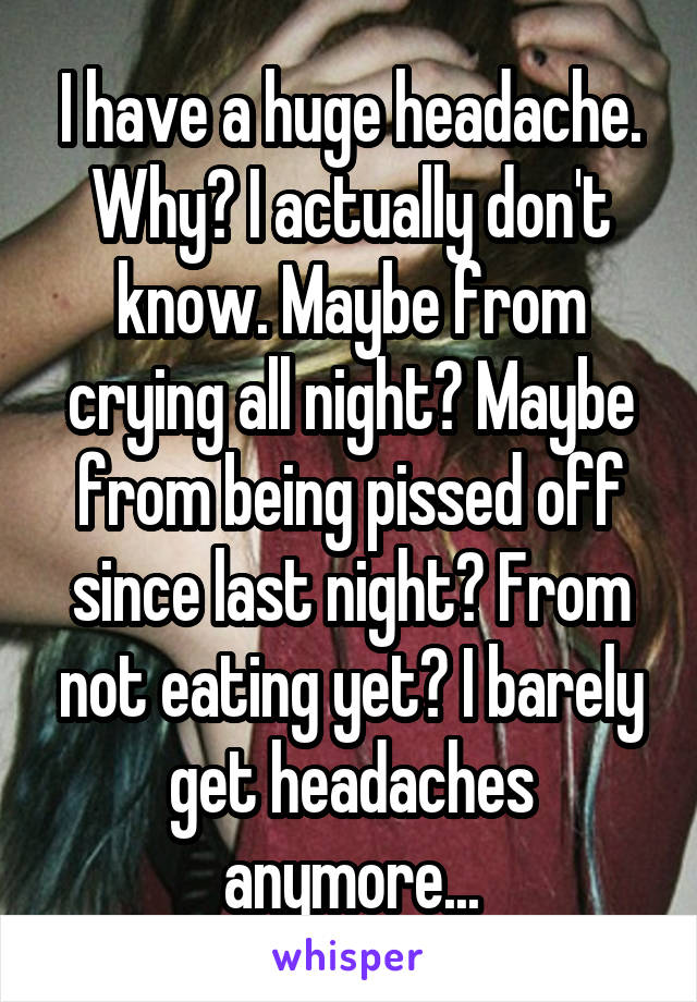 I have a huge headache. Why? I actually don't know. Maybe from crying all night? Maybe from being pissed off since last night? From not eating yet? I barely get headaches anymore...