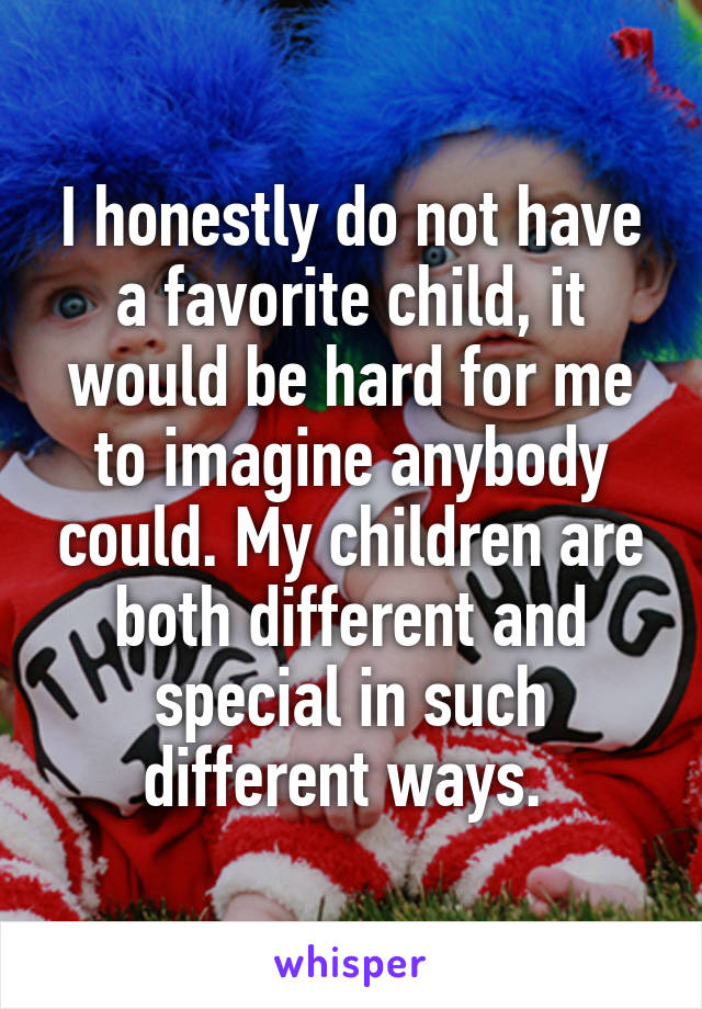 I honestly do not have a favorite child, it would be hard for me to imagine anybody could. My children are both different and special in such different ways. 