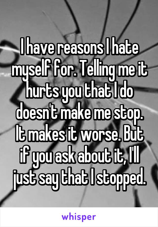 I have reasons I hate myself for. Telling me it hurts you that I do doesn't make me stop. It makes it worse. But if you ask about it, I'll just say that I stopped.