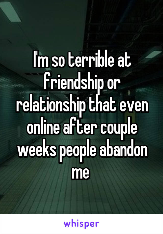 I'm so terrible at friendship or relationship that even online after couple weeks people abandon me 