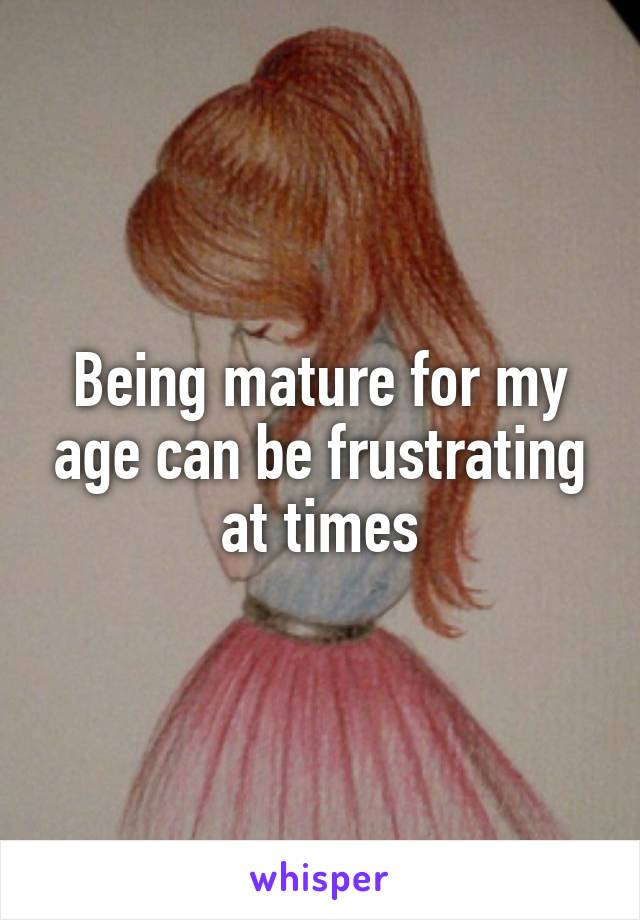 Being mature for my age can be frustrating at times