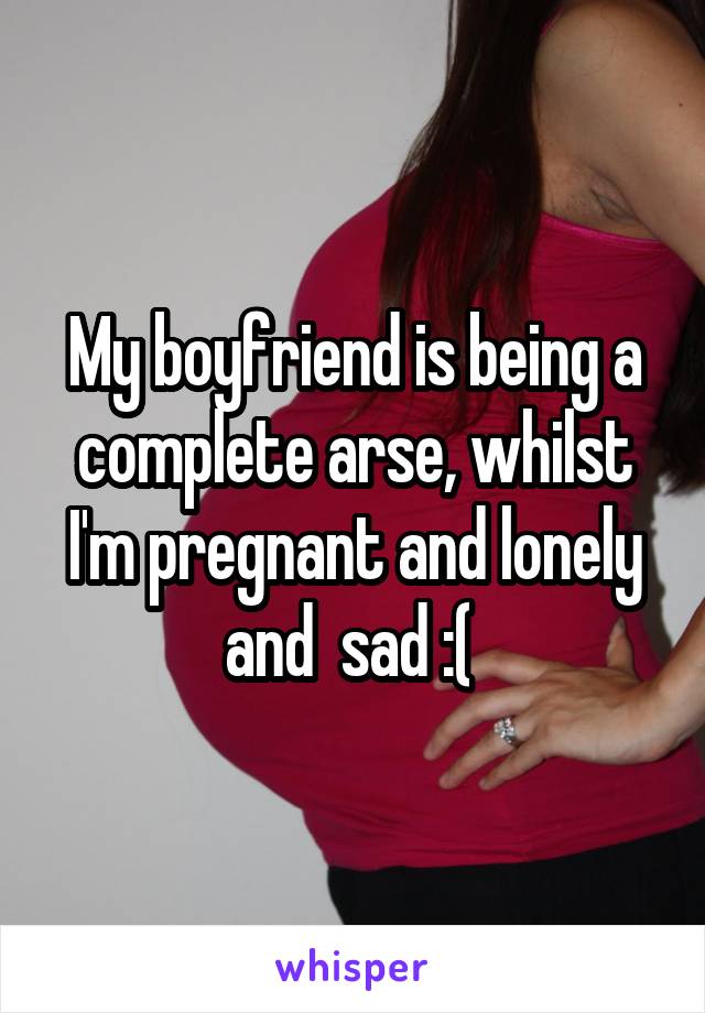 My boyfriend is being a complete arse, whilst I'm pregnant and lonely and  sad :( 