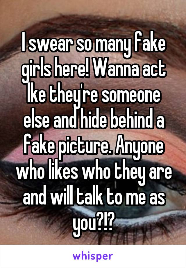 I swear so many fake girls here! Wanna act lke they're someone else and hide behind a fake picture. Anyone who likes who they are and will talk to me as you?!?