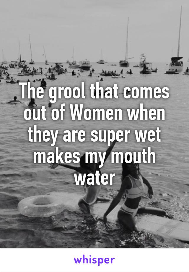 The grool that comes out of Women when they are super wet makes my mouth water