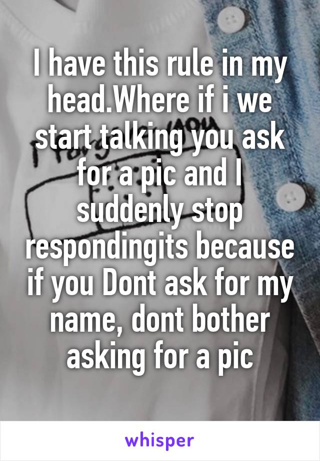 I have this rule in my head.Where if i we start talking you ask for a pic and I suddenly stop respondingits because if you Dont ask for my name, dont bother asking for a pic
