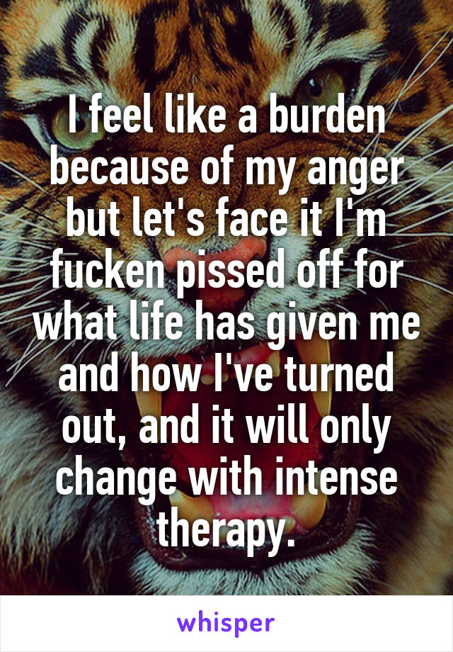 I feel like a burden because of my anger but let's face it I'm fucken pissed off for what life has given me and how I've turned out, and it will only change with intense therapy.