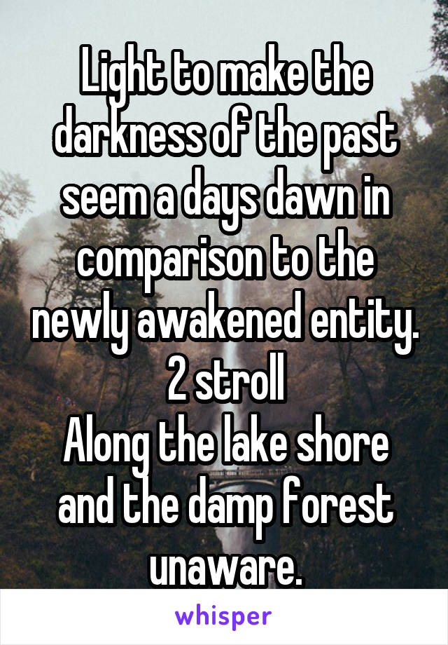 Light to make the darkness of the past seem a days dawn in comparison to the newly awakened entity. 2 stroll
Along the lake shore and the damp forest unaware.