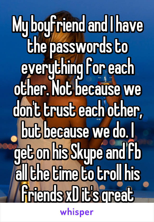 My boyfriend and I have the passwords to everything for each other. Not because we don't trust each other, but because we do. I get on his Skype and fb all the time to troll his friends xD it's great