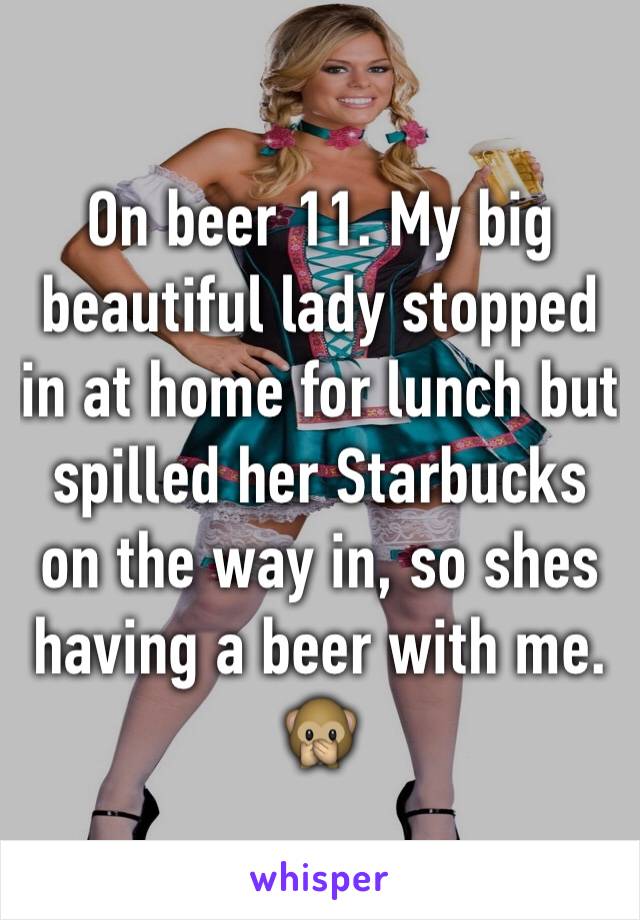 On beer 11. My big beautiful lady stopped in at home for lunch but spilled her Starbucks on the way in, so shes having a beer with me.  🙊  