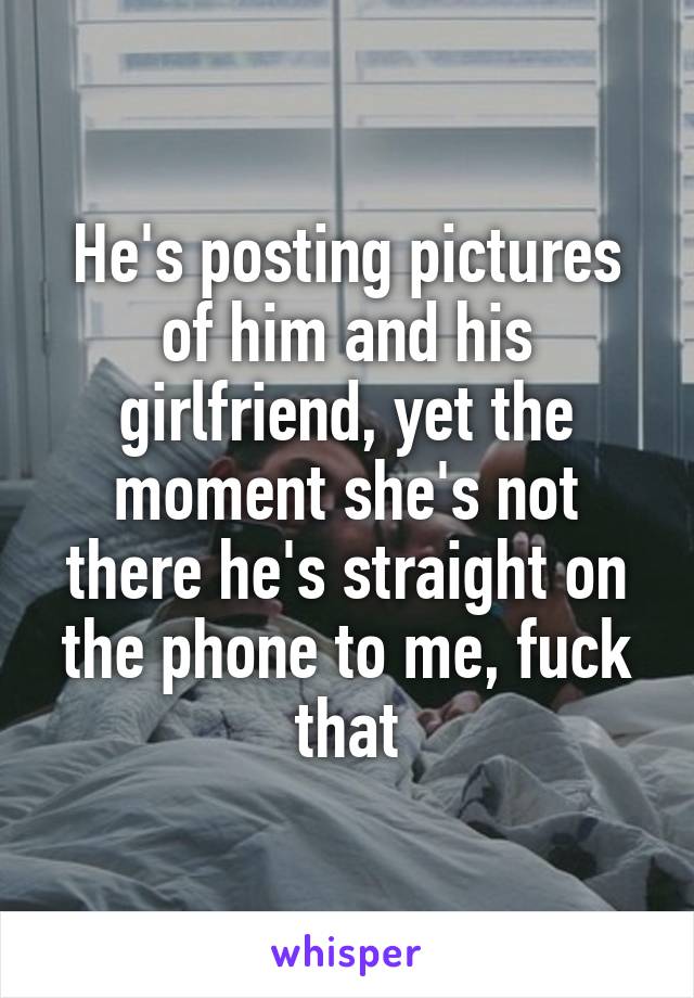 He's posting pictures of him and his girlfriend, yet the moment she's not there he's straight on the phone to me, fuck that