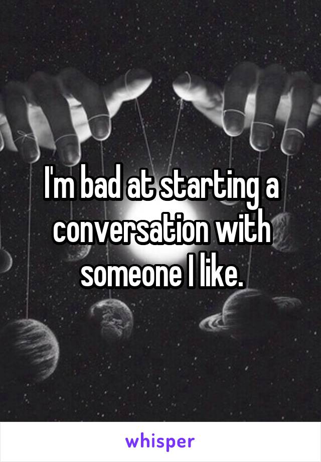 I'm bad at starting a conversation with someone I like.