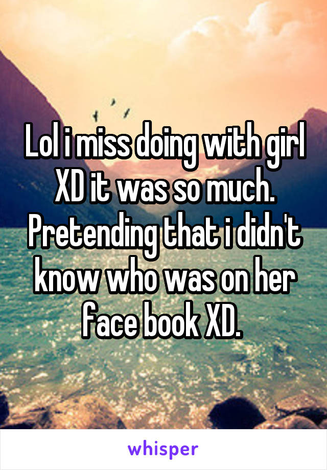 Lol i miss doing with girl XD it was so much. Pretending that i didn't know who was on her face book XD. 