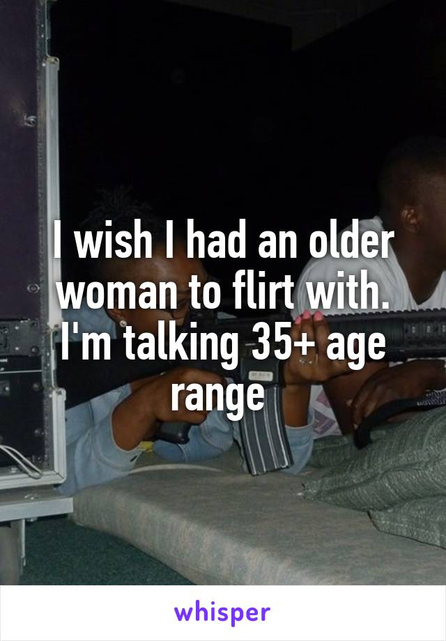 I wish I had an older woman to flirt with. I'm talking 35+ age range 