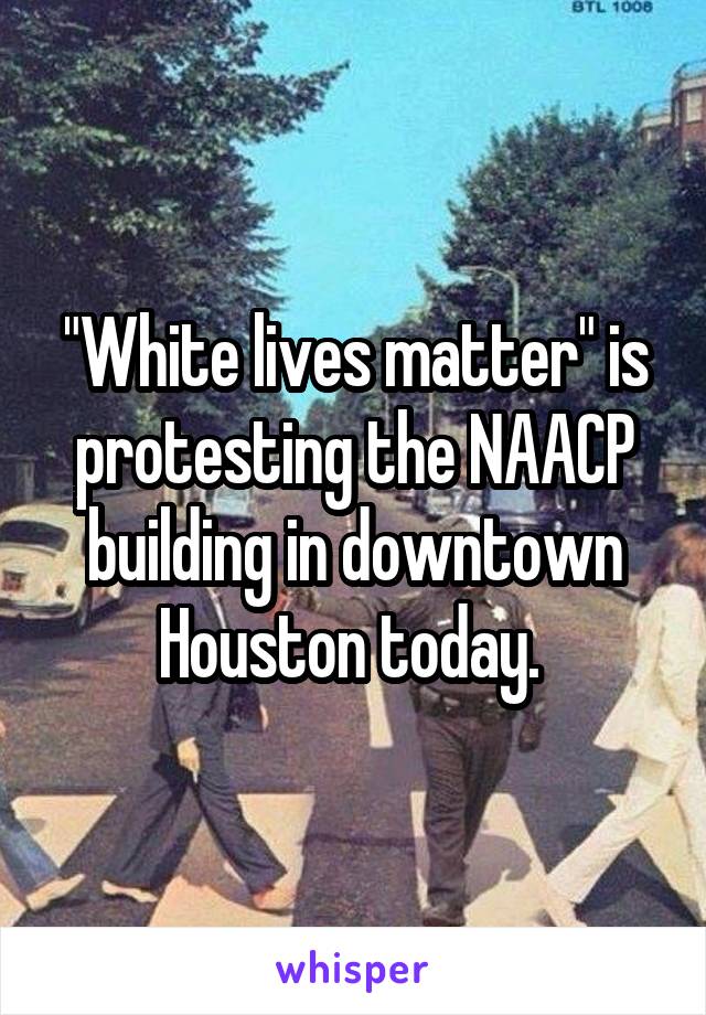 "White lives matter" is protesting the NAACP building in downtown Houston today. 