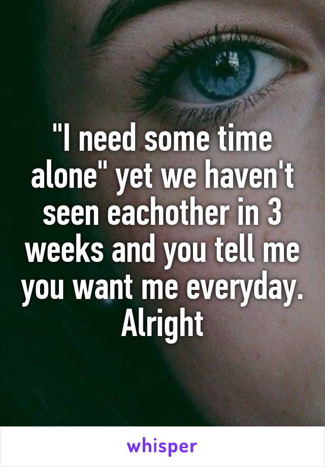 "I need some time alone" yet we haven't seen eachother in 3 weeks and you tell me you want me everyday. Alright