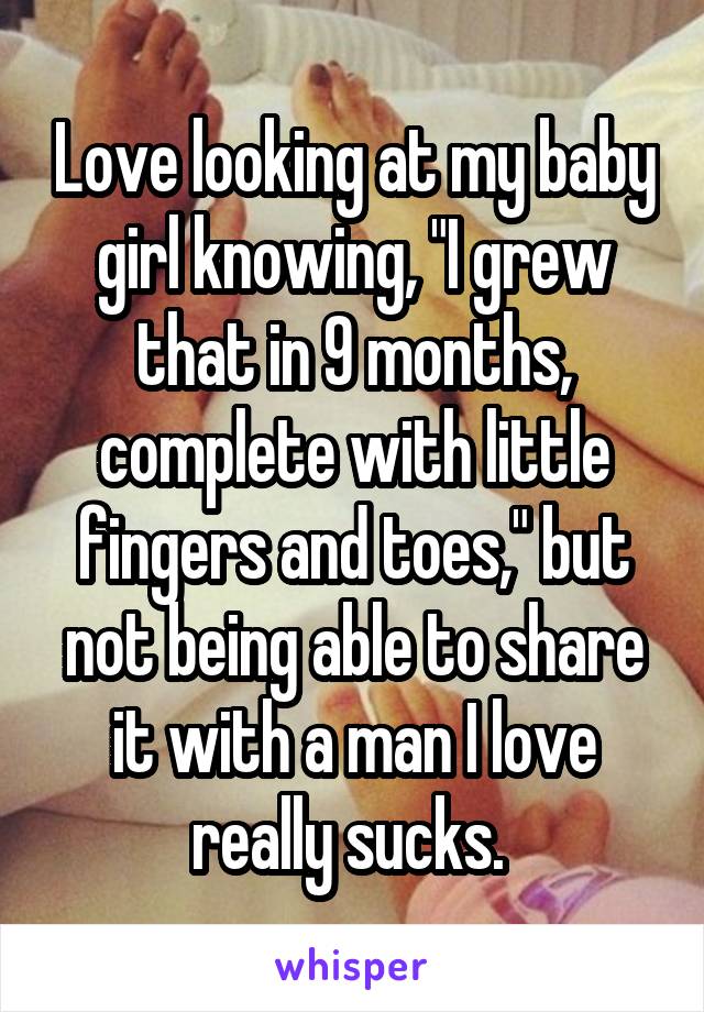 Love looking at my baby girl knowing, "I grew that in 9 months, complete with little fingers and toes," but not being able to share it with a man I love really sucks. 