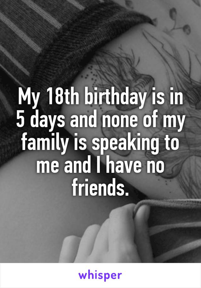 My 18th birthday is in 5 days and none of my family is speaking to me and I have no friends.