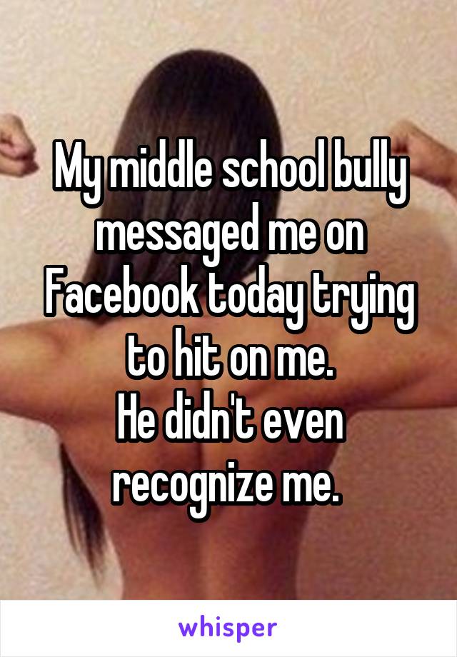 My middle school bully messaged me on Facebook today trying to hit on me.
He didn't even recognize me. 