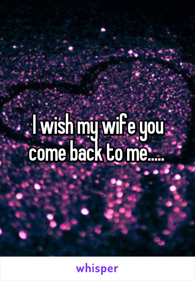 I wish my wife you come back to me..... 