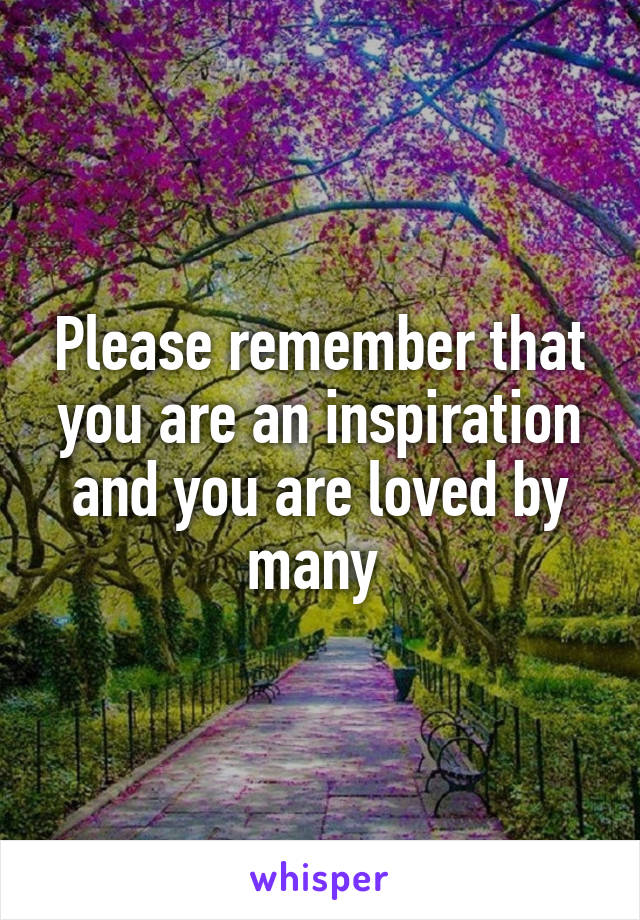 Please remember that you are an inspiration and you are loved by many 