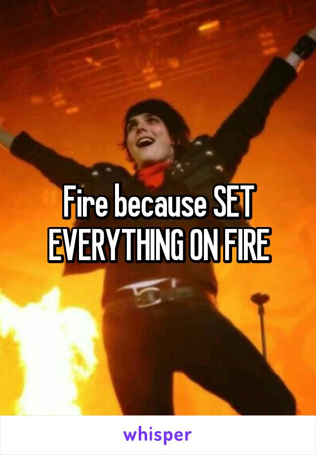 Fire because SET EVERYTHING ON FIRE