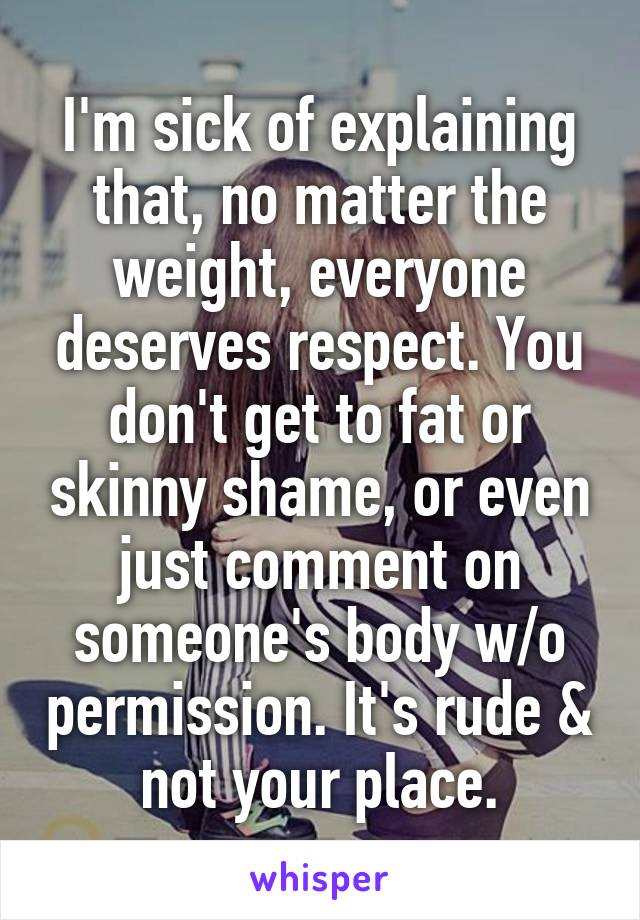 I'm sick of explaining that, no matter the weight, everyone deserves respect. You don't get to fat or skinny shame, or even just comment on someone's body w/o permission. It's rude & not your place.