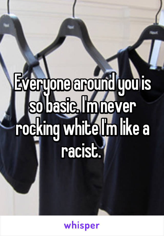 Everyone around you is so basic. I'm never rocking white I'm like a racist. 