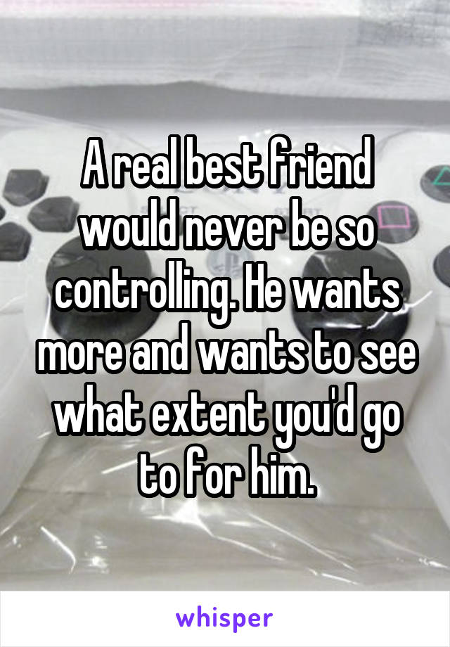 A real best friend would never be so controlling. He wants more and wants to see what extent you'd go to for him.