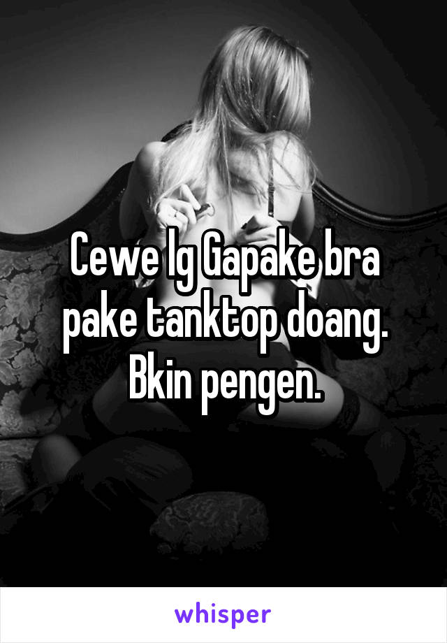 Cewe lg Gapake bra pake tanktop doang. Bkin pengen.