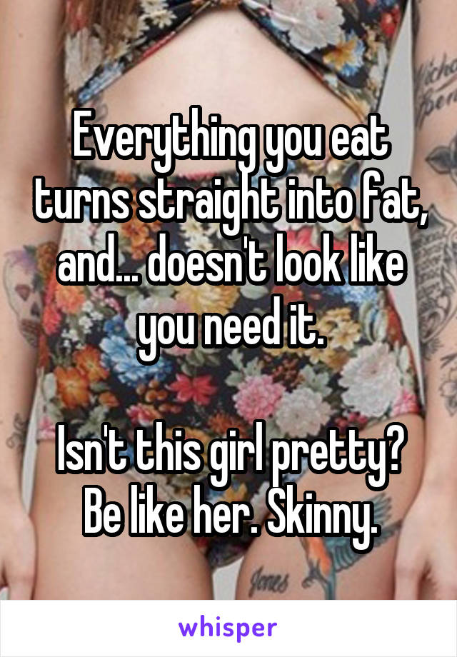 Everything you eat turns straight into fat, and... doesn't look like you need it.

Isn't this girl pretty? Be like her. Skinny.