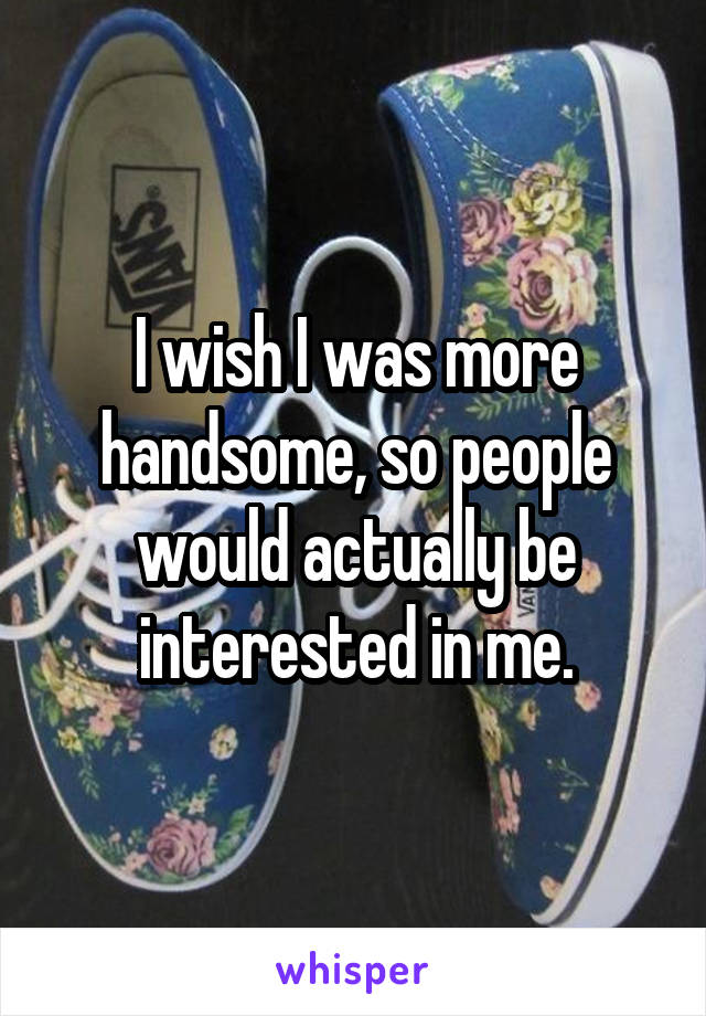 I wish I was more handsome, so people would actually be interested in me.